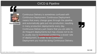 66/108
CI/CD & Pipeline
Credit: https://martinfowler.com/bliki/ContinuousDelivery.html
Cont)inuous Delivery) is somet)imes confused wit)h) 
Cont)inuous Deploy)ment). Cont)inuous Deploy)ment)
means t)h) at) every) ch) ange goes t)h) rough)  t)h) e pipeline
and aut)omat)ically) get)s put) int)o product)ion, result)ing
in many) product)ion deploy)ment)s every) day).
Cont)inuous Delivery) just) means t)h) at) y)ou are able t)o
do frequent) deploy)ment)s but) may) ch) oose not) t)o do
it), usually) due t)o businesses preferring a slower rat)e
of deploy)ment). In order t)o do Cont)inuous
Deploy)ment) y)ou must) be doing Cont)inuous Delivery).
Martin Fowler
 