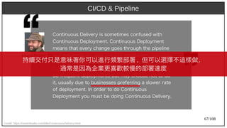 67/108
CI/CD & Pipeline
Credit: https://martinfowler.com/bliki/ContinuousDelivery.html
Cont)inuous Delivery) is somet)imes confused wit)h) 
Cont)inuous Deploy)ment). Cont)inuous Deploy)ment)
means t)h) at) every) ch) ange goes t)h) rough)  t)h) e pipeline
and aut)omat)ically) get)s put) int)o product)ion, result)ing
in many) product)ion deploy)ment)s every) day).
Cont)inuous Delivery) just) means t)h) at) y)ou are able t)o
do frequent) deploy)ment)s but) may) ch) oose not) t)o do
it), usually) due t)o businesses preferring a slower rat)e
of deploy)ment). In order t)o do Cont)inuous
Deploy)ment) y)ou must) be doing Cont)inuous Delivery).
Martin Fowler
持續交付只是意味著你可以進行頻繁部署 , 但可以選擇不這樣做，
通常是因為企業更喜歡較慢的部署速度
 