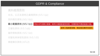 98/108
資料處理原則
合法、公正及透明之處理原則 (aka Ant)§5.1(aka Ant)a))
目的限定原則 (aka Ant)§5.1(aka Ant)b))
最小範圍原則 (aka Ant)§5.1(aka Ant)c))
正確性原則 (aka Ant)§5.1(aka Ant)d))
儲存限制原則 (aka Ant)§5.1(aka Ant)e))
完整性與保密性原則 (aka Ant)§5.1(aka Ant)f))
舉證責任原則 (aka Ant)§5.2)
GDPR & Compliance
例如 AP)2009I 回應之個資，能用三個個資達到效果，回傳時就不應該超過三個。
通常工程師都很懶，預設會回傳所有資料
 