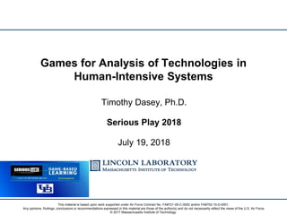 Timothy Dasey, Ph.D.
Serious Play 2018
July 19, 2018
Games for Analysis of Technologies in
Human-Intensive Systems
This material is based upon work supported under Air Force Contract No. FA8721-05-C-0002 and/or FA8702-15-D-0001.
Any opinions, findings, conclusions or recommendations expressed in this material are those of the author(s) and do not necessarily reflect the views of the U.S. Air Force.
© 2017 Massachusetts Institute of Technology.
 