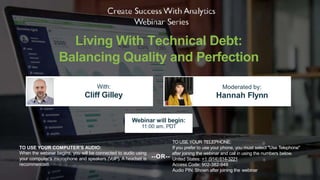 Living With Technical Debt:
Balancing Quality and Perfection
With:
Cliff Gilley
Moderated by:
Hannah Flynn
TO USE YOUR COMPUTER'S AUDIO:
When the webinar begins, you will be connected to audio using
your computer's microphone and speakers (VoIP). A headset is
recommended.
Webinar will begin:
11:00 am, PDT
TO USE YOUR TELEPHONE:
If you prefer to use your phone, you must select "Use Telephone"
United States: +1 (914) 614-3221
Access Code: 902-382-948
Audio PIN: Shown after joining the webinar
--OR--
after joining the webinar and call in using the numbers below.
 