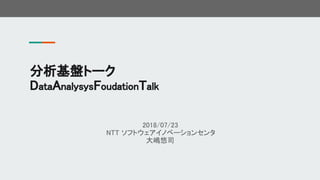 2018/07/23
NTT ソフトウェアイノベーションセンタ
大嶋悠司
分析基盤トーク
DataAnalysysFoudationTalk
 