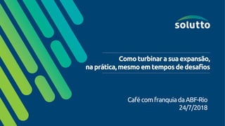 Comoturbinarasuaexpansão,
naprática,mesmoemtemposdedesafios
CafécomfranquiadaABF-Rio
24/7/2018
 