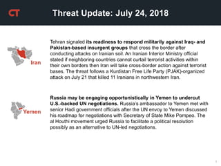 1
Threat Update: July 24, 2018
Yemen
Russia may be engaging opportunistically in Yemen to undercut
U.S.-backed UN negotiations. Russia’s ambassador to Yemen met with
senior Hadi government officials after the UN envoy to Yemen discussed
his roadmap for negotiations with Secretary of State Mike Pompeo. The
al Houthi movement urged Russia to facilitate a political resolution
possibly as an alternative to UN-led negotiations.
Iran
Tehran signaled its readiness to respond militarily against Iraq- and
Pakistan-based insurgent groups that cross the border after
conducting attacks on Iranian soil. An Iranian Interior Ministry official
stated if neighboring countries cannot curtail terrorist activities within
their own borders then Iran will take cross-border action against terrorist
bases. The threat follows a Kurdistan Free Life Party (PJAK)-organized
attack on July 21 that killed 11 Iranians in northwestern Iran.
 