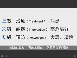 2018-07-28 81
三級 治療（ Treatment ）
次級 處遇（ Intervention ）
初級 預防（ Prevention ）
病患
高危險群
大眾、環境
預防的層級，問題之前的、以及背後的問題
 