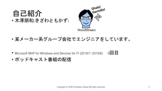 自己紹介
• 木澤朋和(きざわともかず)
• 某メーカー系グループ会社でエンジニアをしています。
• Microsoft MVP for Windows and Devices for IT (2018/7~2019/6) 9回目
• ポッドキャスト番組の配信
Copyright (c) 2018 Tomokazu Kizawa All rights reserved. 2
 