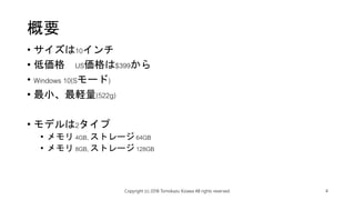 概要
• サイズは10インチ
• 低価格 US価格は$399から
• Windows 10(Sモード)
• 最小、最軽量(522g)
• モデルは2タイプ
• メモリ 4GB, ストレージ 64GB
• メモリ 8GB, ストレージ 128GB
Copyright (c) 2018 Tomokazu Kizawa All rights reserved. 4
 