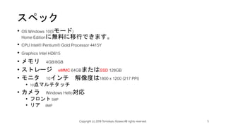 スペック
• OS Windows 10(Sモード)
Home Editionに無料に移行できます。
• CPU Intel® Pentium® Gold Processor 4415Y
• Graphics Intel HD615
• メモリ 4GB/8GB
• ストレージ eMMC 64GBまたはSSD 128GB
• モニタ 10インチ 解像度は1800 x 1200 (217 PPI)
• 10点マルチタッチ
• カメラ Windows Hello対応
• フロント 5MP
• リア 8MP
Copyright (c) 2018 Tomokazu Kizawa All rights reserved. 5
 