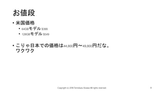 お値段
• 米国価格
• 64GBモデル $399
• 128GBモデル $549
• こりゃ日本での価格は44,800円～49,800円だな。
ワクワク
Copyright (c) 2018 Tomokazu Kizawa All rights reserved. 8
 