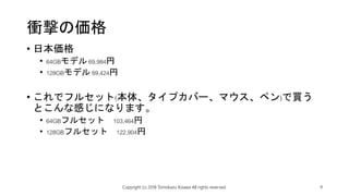 衝撃の価格
• 日本価格
• 64GBモデル 69,984円
• 128GBモデル 89,424円
• これでフルセット(本体、タイプカバー、マウス、ペン)で買う
とこんな感じになります。
• 64GBフルセット 103,464円
• 128GBフルセット 122,904円
Copyright (c) 2018 Tomokazu Kizawa All rights reserved. 9
 