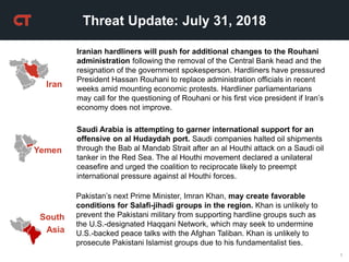 1
Threat Update: July 31, 2018
Yemen
Saudi Arabia is attempting to garner international support for an
offensive on al Hudaydah port. Saudi companies halted oil shipments
through the Bab al Mandab Strait after an al Houthi attack on a Saudi oil
tanker in the Red Sea. The al Houthi movement declared a unilateral
ceasefire and urged the coalition to reciprocate likely to preempt
international pressure against al Houthi forces.
Iran
Iranian hardliners will push for additional changes to the Rouhani
administration following the removal of the Central Bank head and the
resignation of the government spokesperson. Hardliners have pressured
President Hassan Rouhani to replace administration officials in recent
weeks amid mounting economic protests. Hardliner parliamentarians
may call for the questioning of Rouhani or his first vice president if Iran’s
economy does not improve.
Pakistan’s next Prime Minister, Imran Khan, may create favorable
conditions for Salafi-jihadi groups in the region. Khan is unlikely to
prevent the Pakistani military from supporting hardline groups such as
the U.S.-designated Haqqani Network, which may seek to undermine
U.S.-backed peace talks with the Afghan Taliban. Khan is unlikely to
prosecute Pakistani Islamist groups due to his fundamentalist ties.
South
Asia
 