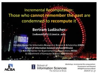 Incremental	Recomputation:
Those	who	cannot	remember	the	past	are	
condemned	to	recompute it	
Bertram	Ludäscher
ludaesch@illinois.edu
Workshop:	Incremental	Re-computation:	
Provenance	and	beyond	
IRPb@ProvenanceWeek
2018-07-12..13	
Director,	Center	for	Informatics	Research	in	Science	&	Scholarship	(CIRSS)	
School	of	Information	Sciences	(iSchool@Illinois)
&	National	Center	for	Supercomputing	Applications	(NCSA)
&	Department	of	Computer	Science	(CS@Illinois)	
1
 