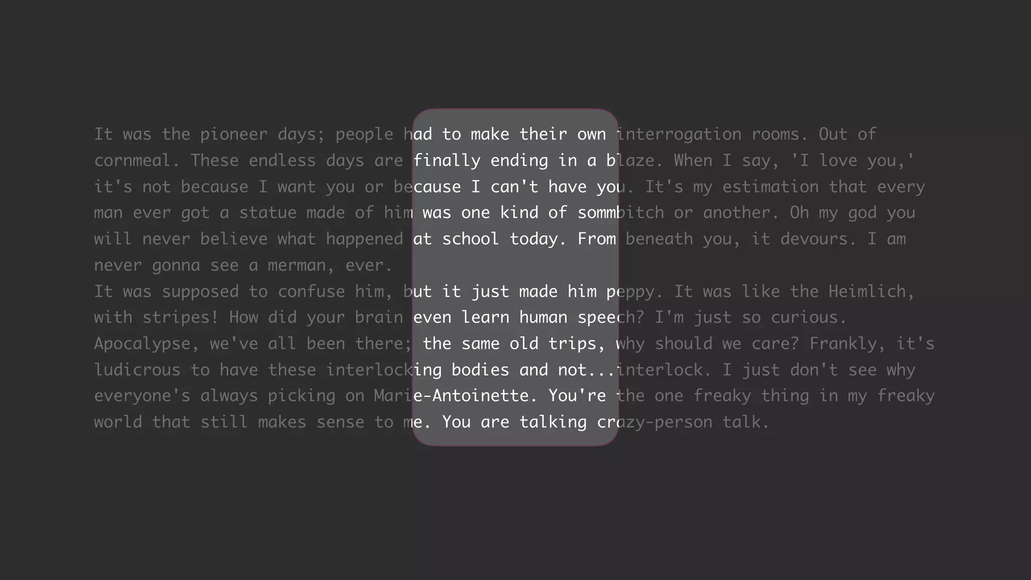 It was the pioneer days; people had to make their own interrogation rooms. Out of cornmeal. These endless days are finally ending in a blaze. When I say, 'I love you,' it's not because I want you or because I can't have you. It's my estimation that every man ever got a statue made of him was one kind of sommbitch or another. Oh my god you will never believe what happened at school today. From beneath you, it devours. I am never gonna see a merman, ever. It was supposed to confuse him, but it just made him peppy. It was like the Heimlich, with stripes! How did your brain even learn human speech? I'm just so curious. Apocalypse, we've all been there; the same old trips, why should we care? Frankly, it's ludicrous to have these interlocking bodies and not...interlock. I just don't see why everyone's always picking on Marie-Antoinette. You're the one freaky thing in my freaky world that still makes sense to me. You are talking crazy-person talk. 