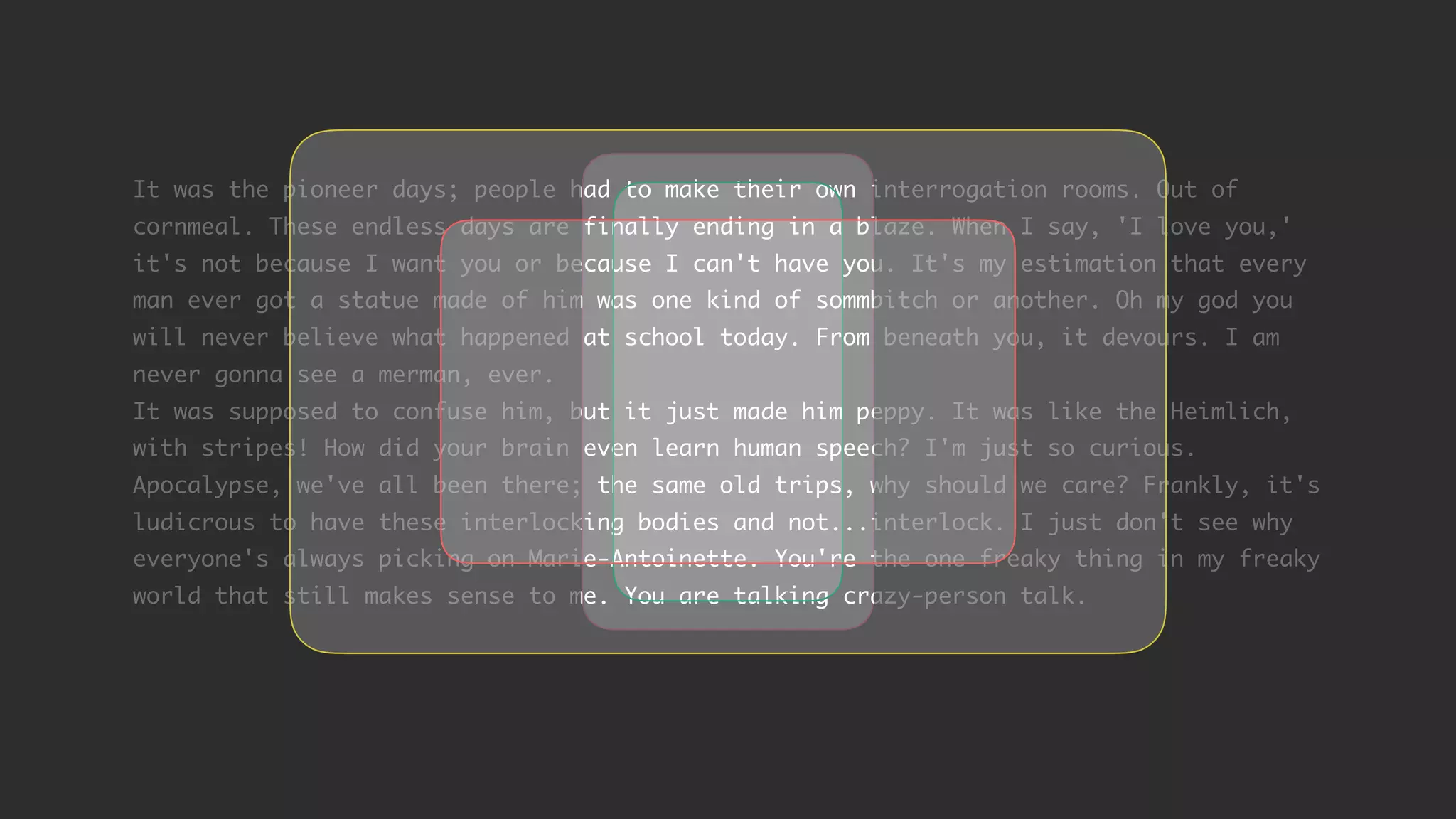 It was the pioneer days; people had to make their own interrogation rooms. Out of cornmeal. These endless days are finally ending in a blaze. When I say, 'I love you,' it's not because I want you or because I can't have you. It's my estimation that every man ever got a statue made of him was one kind of sommbitch or another. Oh my god you will never believe what happened at school today. From beneath you, it devours. I am never gonna see a merman, ever. It was supposed to confuse him, but it just made him peppy. It was like the Heimlich, with stripes! How did your brain even learn human speech? I'm just so curious. Apocalypse, we've all been there; the same old trips, why should we care? Frankly, it's ludicrous to have these interlocking bodies and not...interlock. I just don't see why everyone's always picking on Marie-Antoinette. You're the one freaky thing in my freaky world that still makes sense to me. You are talking crazy-person talk. 