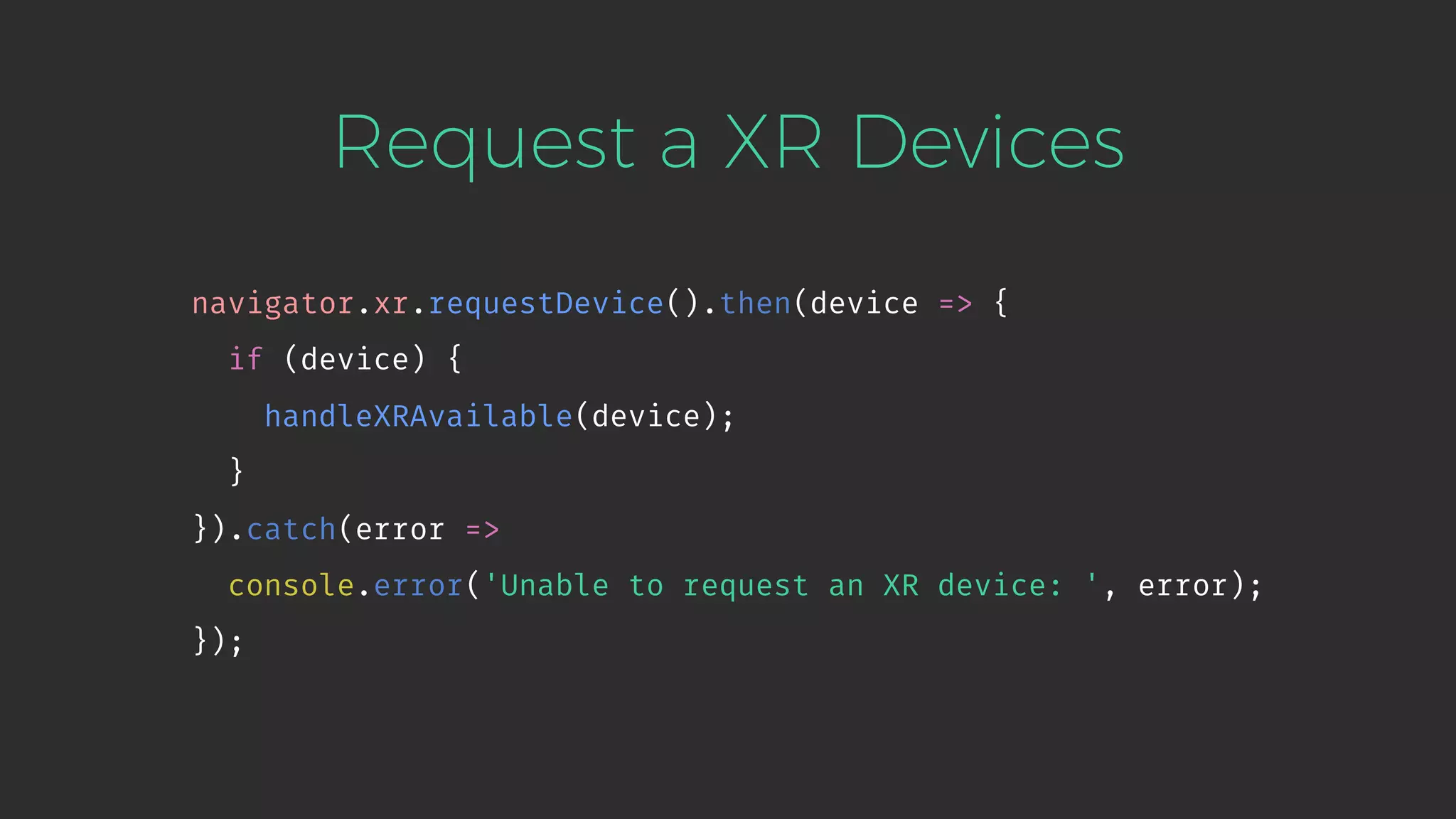 Request a XR Devices navigator.xr.requestDevice().then(device => { if (device) { handleXRAvailable(device); } }).catch(error => console.error('Unable to request an XR device: ', error); }); 