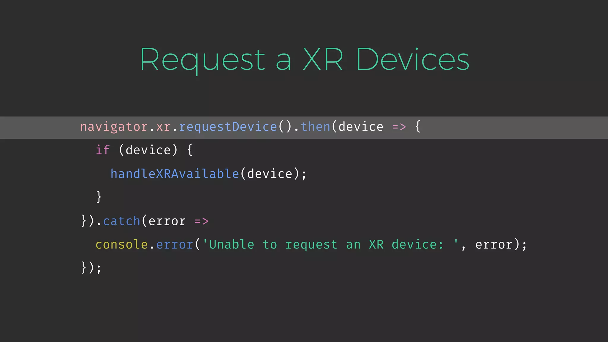 Request a XR Devices navigator.xr.requestDevice().then(device => { if (device) { handleXRAvailable(device); } }).catch(error => console.error('Unable to request an XR device: ', error); }); 