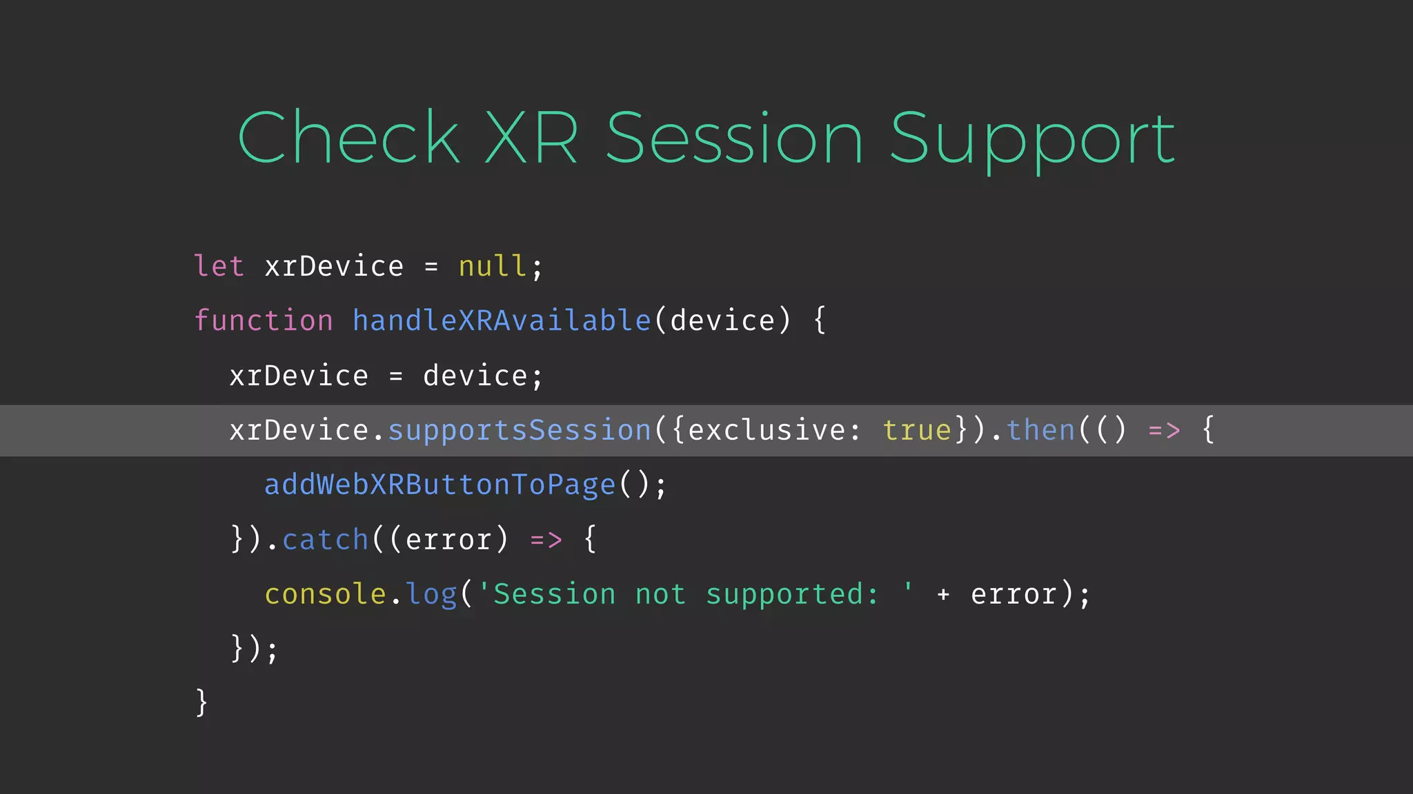 Check XR Session Support let xrDevice = null; function handleXRAvailable(device) { xrDevice = device; xrDevice.supportsSession({exclusive: true}).then(() => { addWebXRButtonToPage(); }).catch((error) => { console.log('Session not supported: ' + error); }); } 