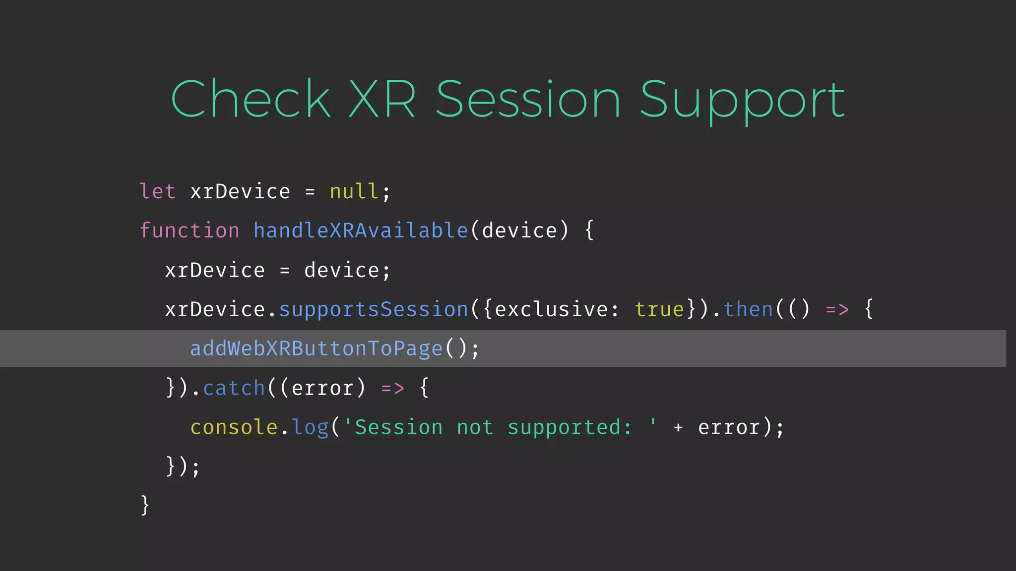 Check XR Session Support let xrDevice = null; function handleXRAvailable(device) { xrDevice = device; xrDevice.supportsSession({exclusive: true}).then(() => { addWebXRButtonToPage(); }).catch((error) => { console.log('Session not supported: ' + error); }); } 