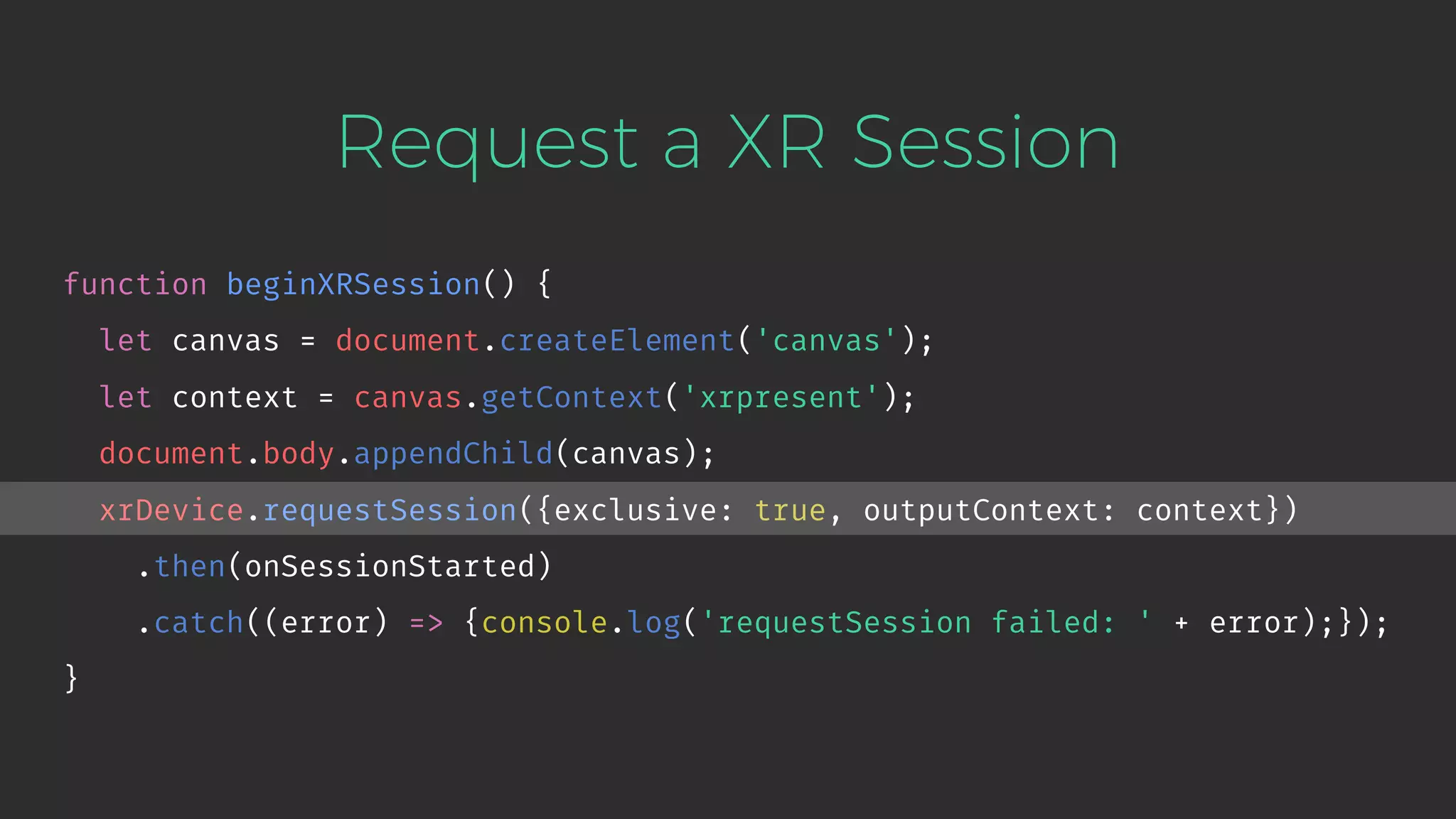 Request a XR Session function beginXRSession() { let canvas = document.createElement('canvas'); let context = canvas.getContext('xrpresent'); document.body.appendChild(canvas); xrDevice.requestSession({exclusive: true, outputContext: context}) .then(onSessionStarted) .catch((error) => {console.log('requestSession failed: ' + error);}); } 