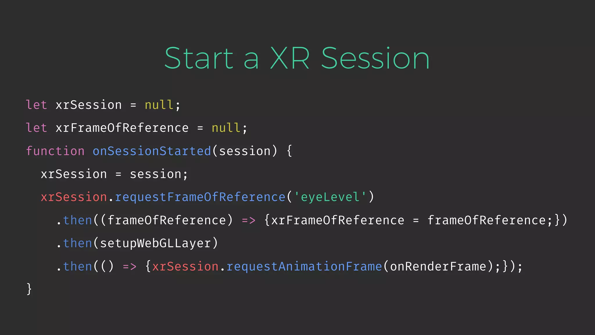Start a XR Session let xrSession = null; let xrFrameOfReference = null; function onSessionStarted(session) { xrSession = session; xrSession.requestFrameOfReference('eyeLevel') .then((frameOfReference) => {xrFrameOfReference = frameOfReference;}) .then(setupWebGLLayer) .then(() => {xrSession.requestAnimationFrame(onRenderFrame);}); } 