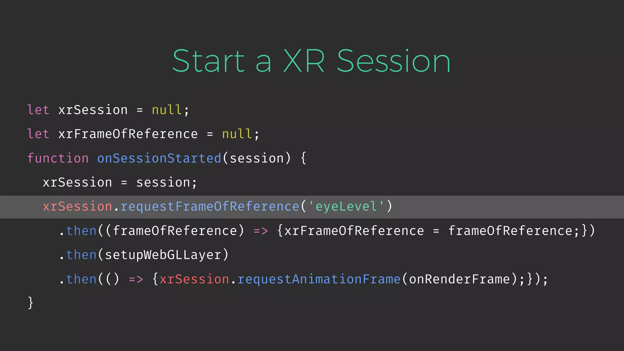 Start a XR Session let xrSession = null; let xrFrameOfReference = null; function onSessionStarted(session) { xrSession = session; xrSession.requestFrameOfReference('eyeLevel') .then((frameOfReference) => {xrFrameOfReference = frameOfReference;}) .then(setupWebGLLayer) .then(() => {xrSession.requestAnimationFrame(onRenderFrame);}); } 