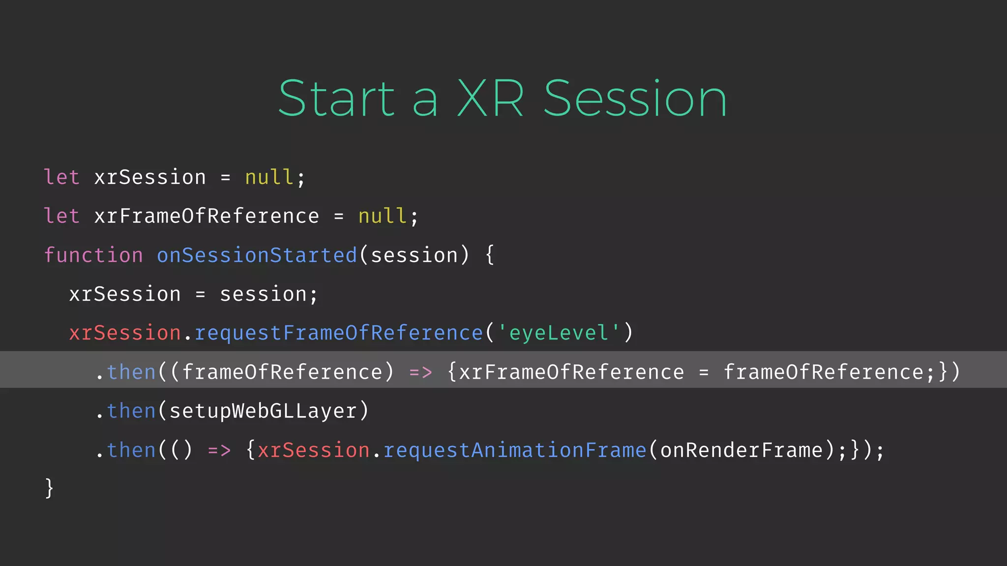 Start a XR Session let xrSession = null; let xrFrameOfReference = null; function onSessionStarted(session) { xrSession = session; xrSession.requestFrameOfReference('eyeLevel') .then((frameOfReference) => {xrFrameOfReference = frameOfReference;}) .then(setupWebGLLayer) .then(() => {xrSession.requestAnimationFrame(onRenderFrame);}); } 