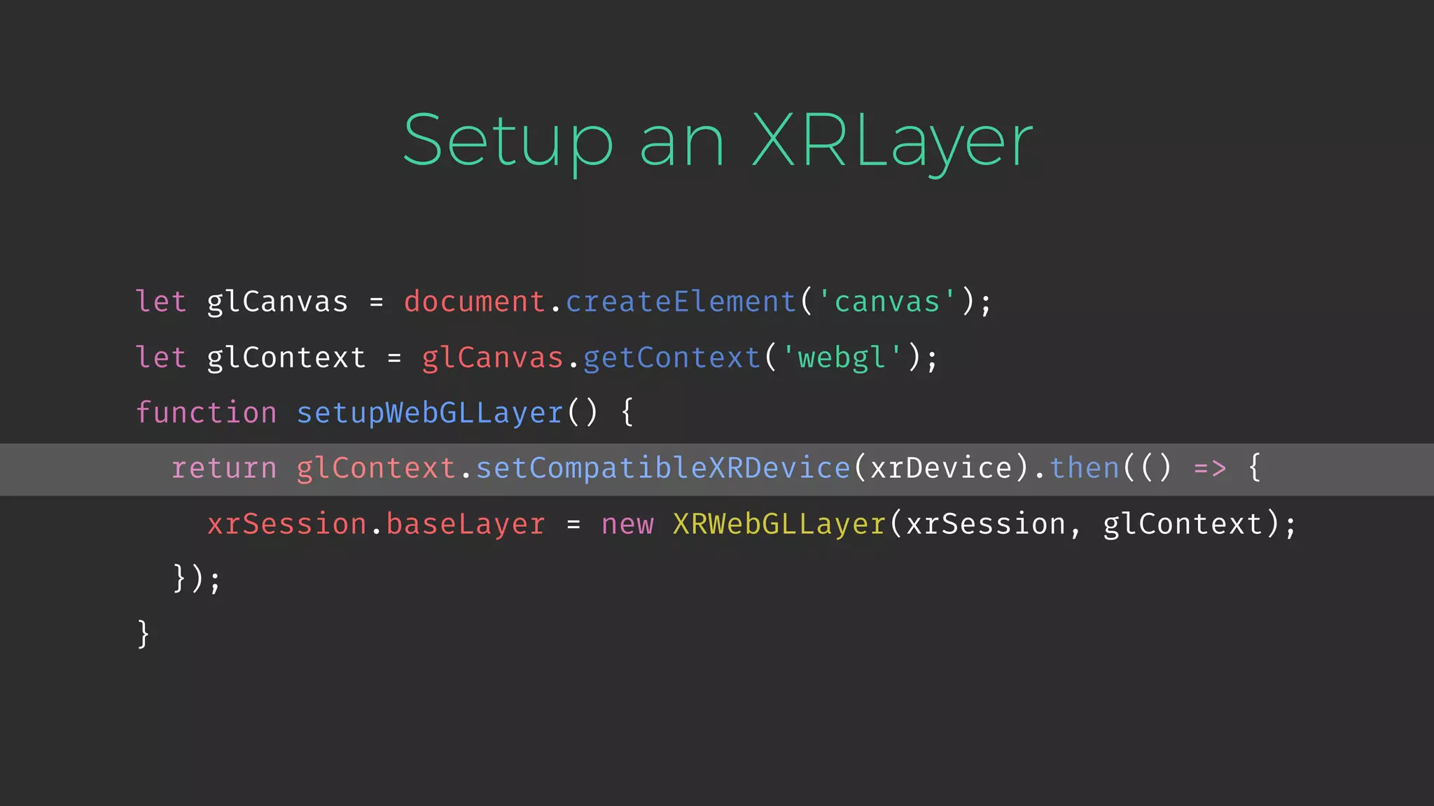Setup an XRLayer let glCanvas = document.createElement('canvas'); let glContext = glCanvas.getContext('webgl'); function setupWebGLLayer() { return glContext.setCompatibleXRDevice(xrDevice).then(() => { xrSession.baseLayer = new XRWebGLLayer(xrSession, glContext); }); } 