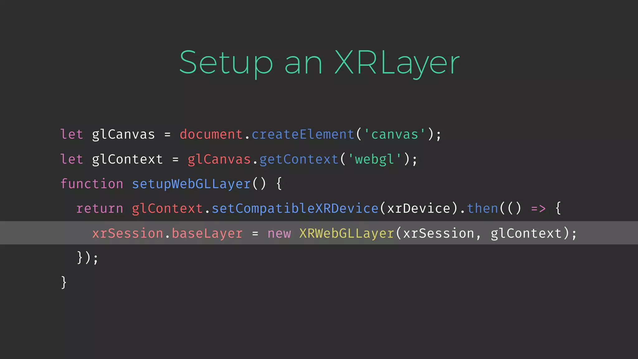 Setup an XRLayer let glCanvas = document.createElement('canvas'); let glContext = glCanvas.getContext('webgl'); function setupWebGLLayer() { return glContext.setCompatibleXRDevice(xrDevice).then(() => { xrSession.baseLayer = new XRWebGLLayer(xrSession, glContext); }); } 