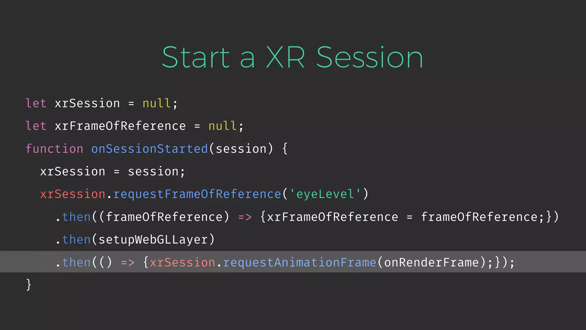 Start a XR Session let xrSession = null; let xrFrameOfReference = null; function onSessionStarted(session) { xrSession = session; xrSession.requestFrameOfReference('eyeLevel') .then((frameOfReference) => {xrFrameOfReference = frameOfReference;}) .then(setupWebGLLayer) .then(() => {xrSession.requestAnimationFrame(onRenderFrame);}); } 