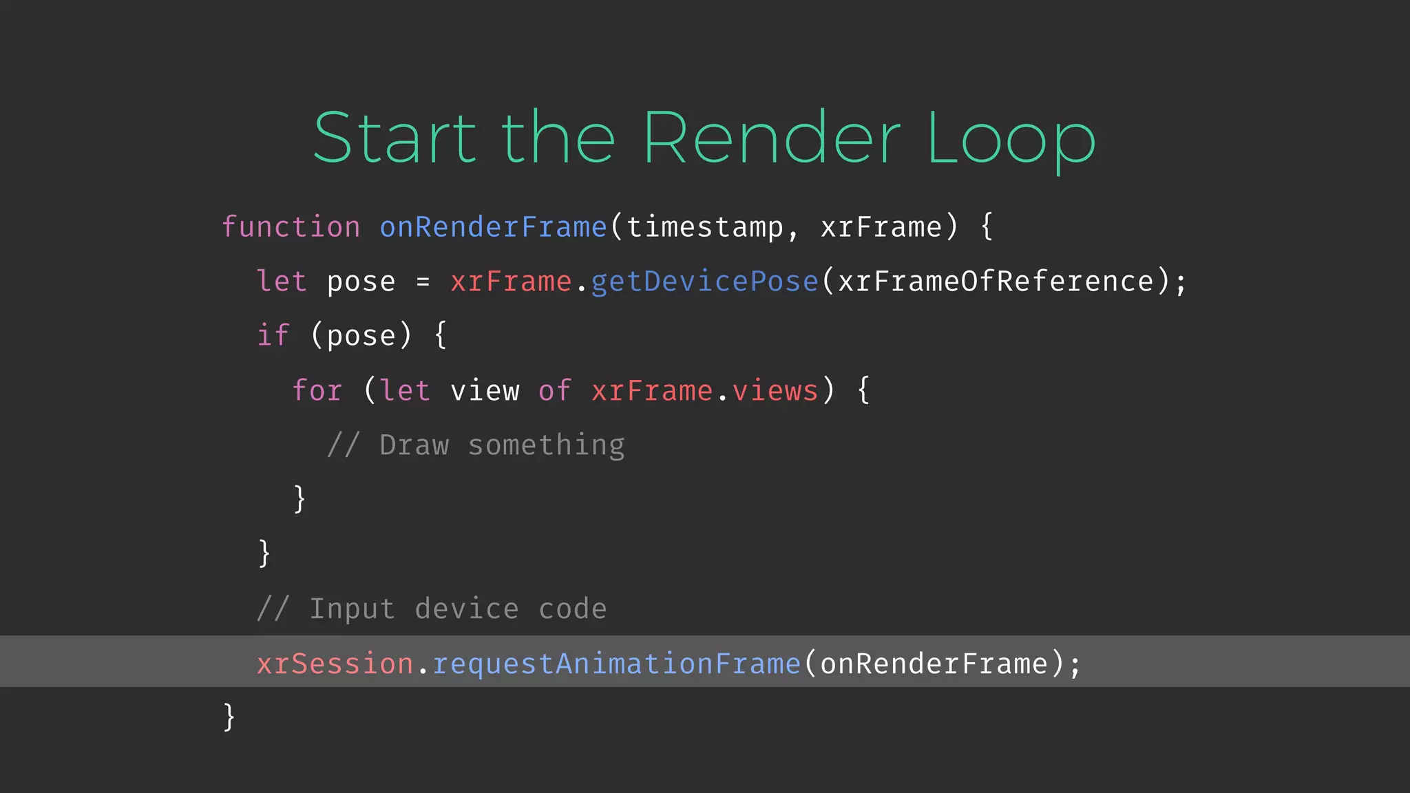 Start the Render Loop function onRenderFrame(timestamp, xrFrame) { let pose = xrFrame.getDevicePose(xrFrameOfReference); if (pose) { for (let view of xrFrame.views) { // Draw something } } // Input device code xrSession.requestAnimationFrame(onRenderFrame); } 