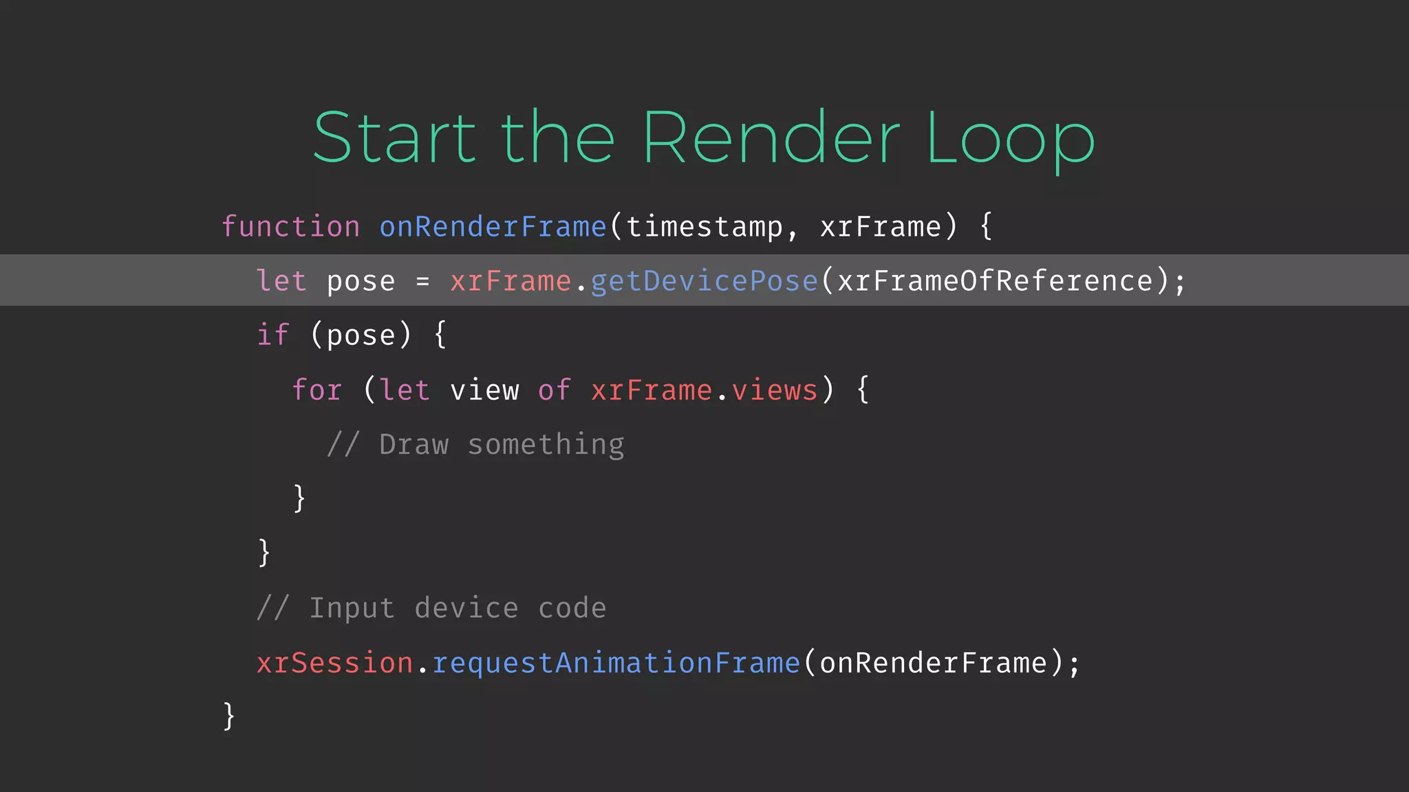 Start the Render Loop function onRenderFrame(timestamp, xrFrame) { let pose = xrFrame.getDevicePose(xrFrameOfReference); if (pose) { for (let view of xrFrame.views) { // Draw something } } // Input device code xrSession.requestAnimationFrame(onRenderFrame); } 