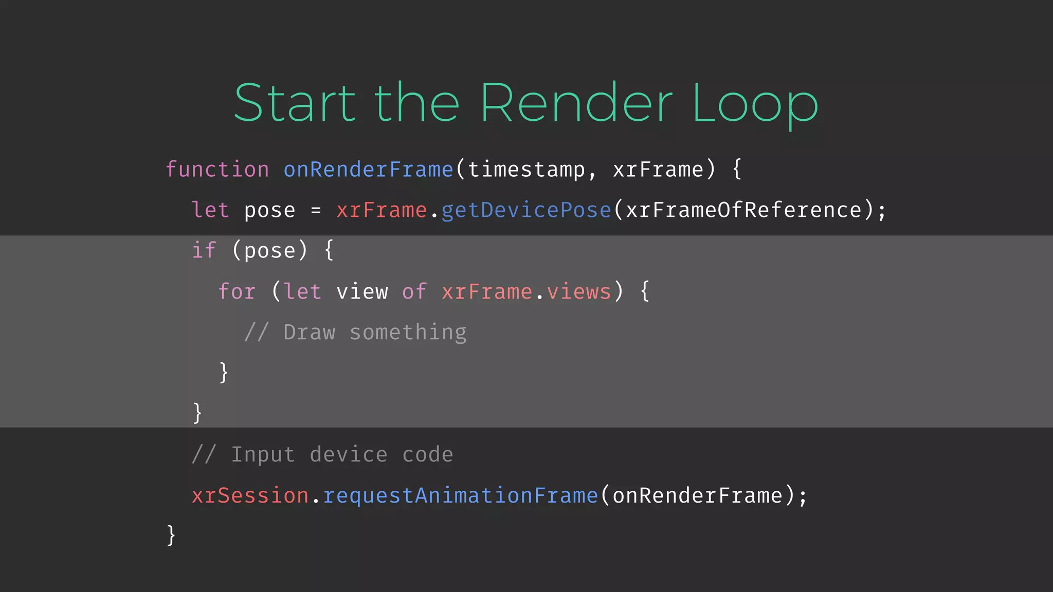 Start the Render Loop function onRenderFrame(timestamp, xrFrame) { let pose = xrFrame.getDevicePose(xrFrameOfReference); if (pose) { for (let view of xrFrame.views) { // Draw something } } // Input device code xrSession.requestAnimationFrame(onRenderFrame); } 
