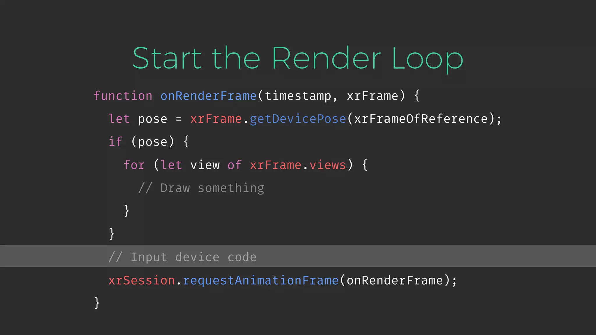 Start the Render Loop function onRenderFrame(timestamp, xrFrame) { let pose = xrFrame.getDevicePose(xrFrameOfReference); if (pose) { for (let view of xrFrame.views) { // Draw something } } // Input device code xrSession.requestAnimationFrame(onRenderFrame); } 