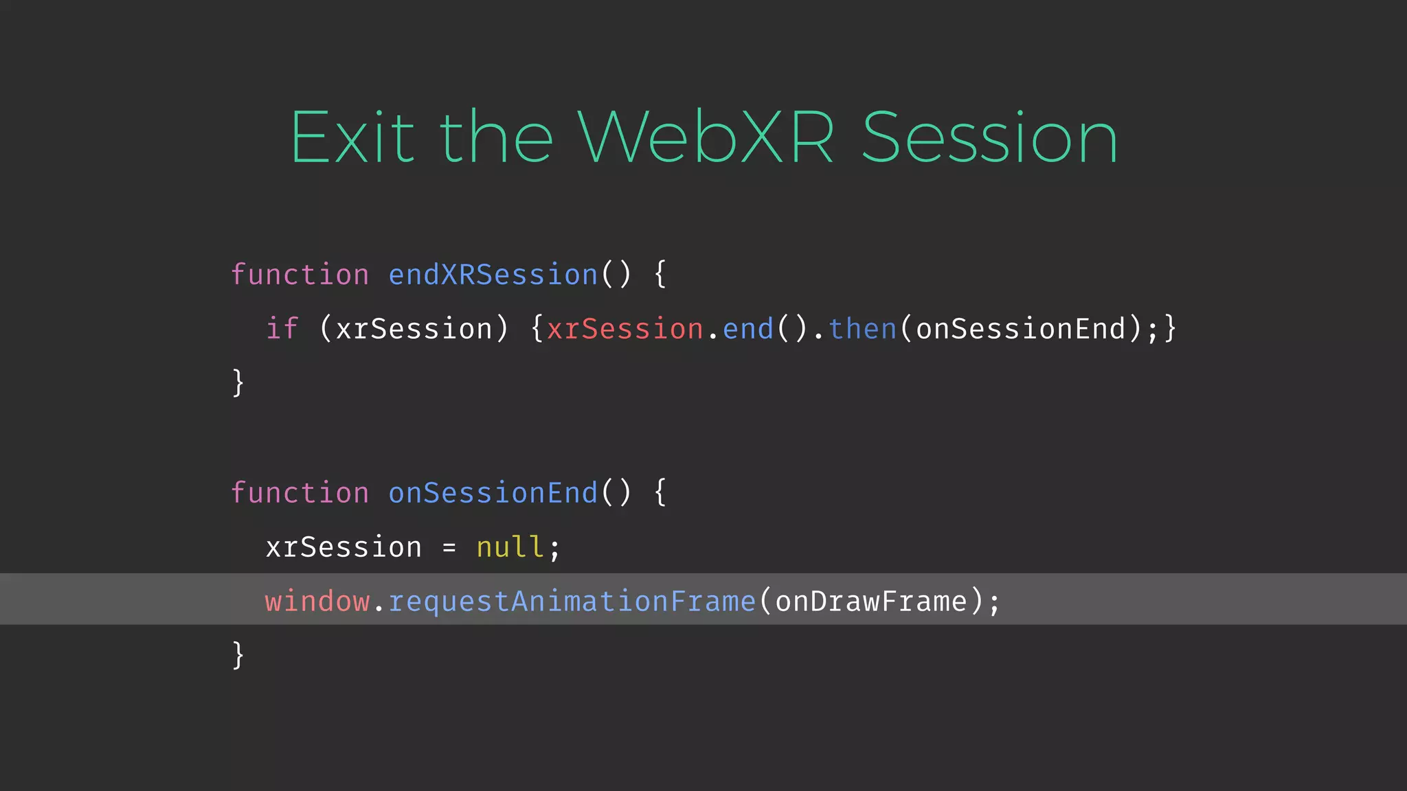 Exit the WebXR Session function endXRSession() { if (xrSession) {xrSession.end().then(onSessionEnd);} } function onSessionEnd() { xrSession = null; window.requestAnimationFrame(onDrawFrame); } 