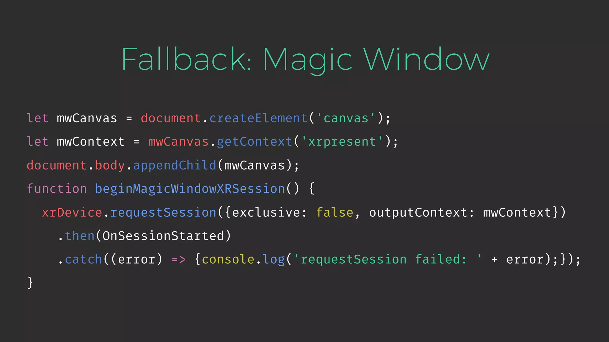 Fallback: Magic Window let mwCanvas = document.createElement('canvas'); let mwContext = mwCanvas.getContext('xrpresent'); document.body.appendChild(mwCanvas); function beginMagicWindowXRSession() { xrDevice.requestSession({exclusive: false, outputContext: mwContext}) .then(OnSessionStarted) .catch((error) => {console.log('requestSession failed: ' + error);}); } 