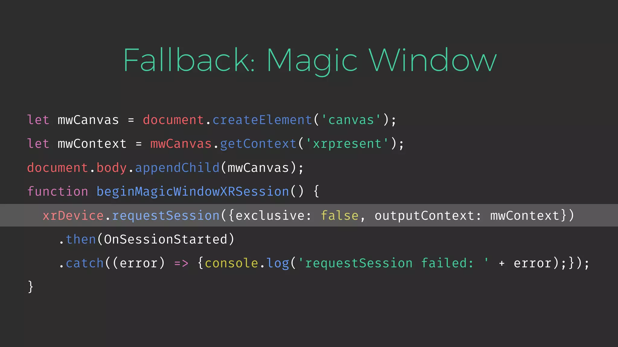 Fallback: Magic Window let mwCanvas = document.createElement('canvas'); let mwContext = mwCanvas.getContext('xrpresent'); document.body.appendChild(mwCanvas); function beginMagicWindowXRSession() { xrDevice.requestSession({exclusive: false, outputContext: mwContext}) .then(OnSessionStarted) .catch((error) => {console.log('requestSession failed: ' + error);}); } 