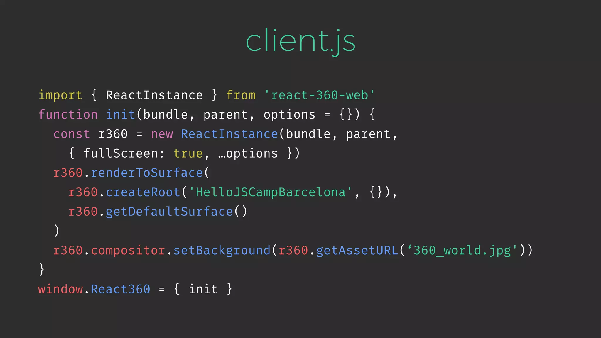 client.js import { ReactInstance } from 'react-360-web' function init(bundle, parent, options = {}) { const r360 = new ReactInstance(bundle, parent,   { fullScreen: true, …options }) r360.renderToSurface( r360.createRoot('HelloJSCampBarcelona', {}), r360.getDefaultSurface() ) r360.compositor.setBackground(r360.getAssetURL(‘360_world.jpg')) } window.React360 = { init } 