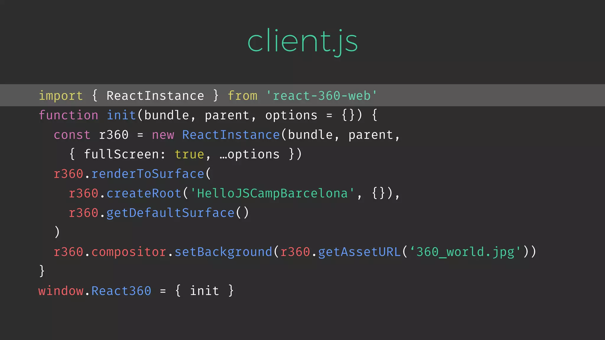 client.js import { ReactInstance } from 'react-360-web' function init(bundle, parent, options = {}) { const r360 = new ReactInstance(bundle, parent,   { fullScreen: true, …options }) r360.renderToSurface( r360.createRoot('HelloJSCampBarcelona', {}), r360.getDefaultSurface() ) r360.compositor.setBackground(r360.getAssetURL(‘360_world.jpg')) } window.React360 = { init } 