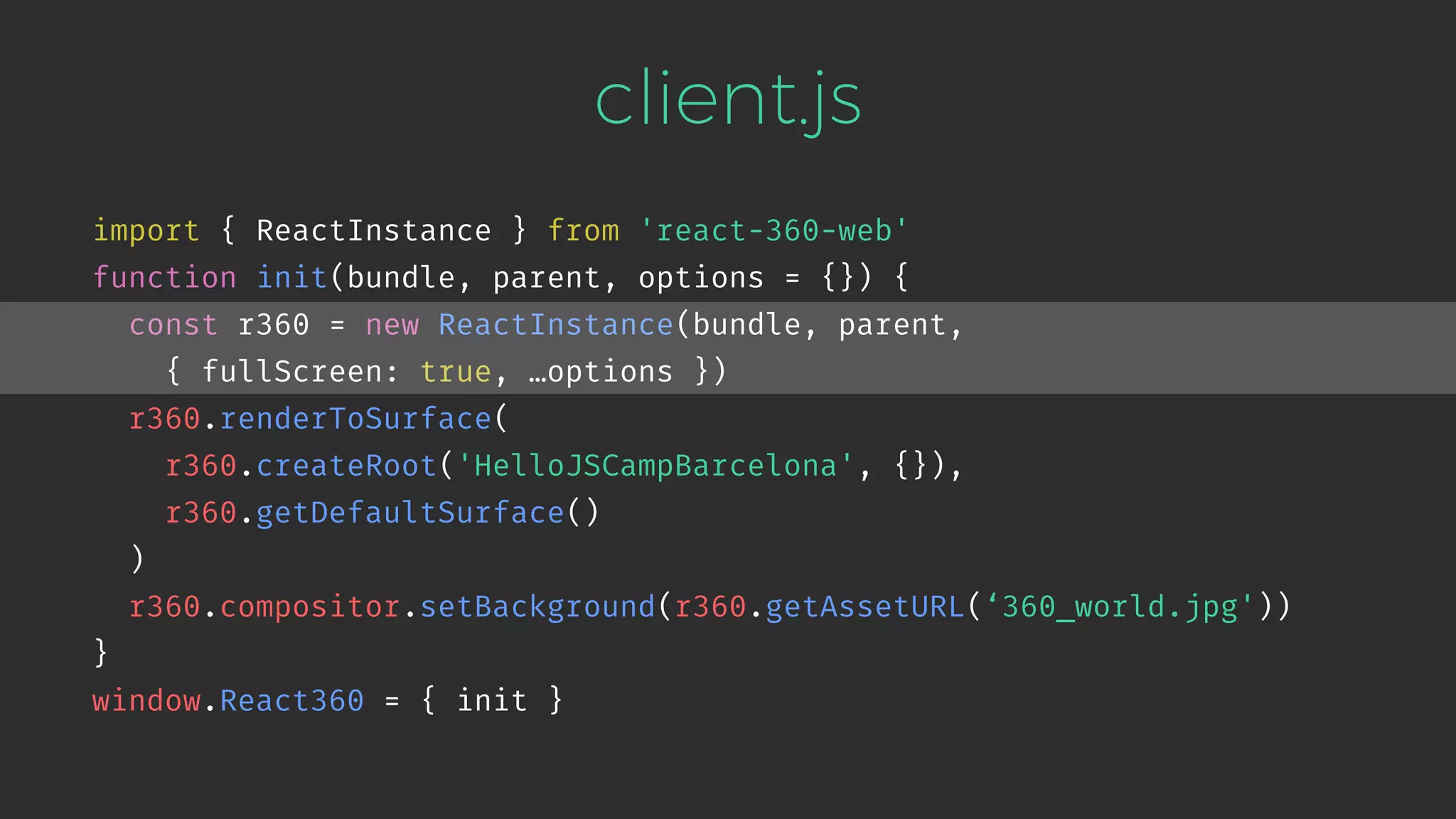 client.js import { ReactInstance } from 'react-360-web' function init(bundle, parent, options = {}) { const r360 = new ReactInstance(bundle, parent,   { fullScreen: true, …options }) r360.renderToSurface( r360.createRoot('HelloJSCampBarcelona', {}), r360.getDefaultSurface() ) r360.compositor.setBackground(r360.getAssetURL(‘360_world.jpg')) } window.React360 = { init } 