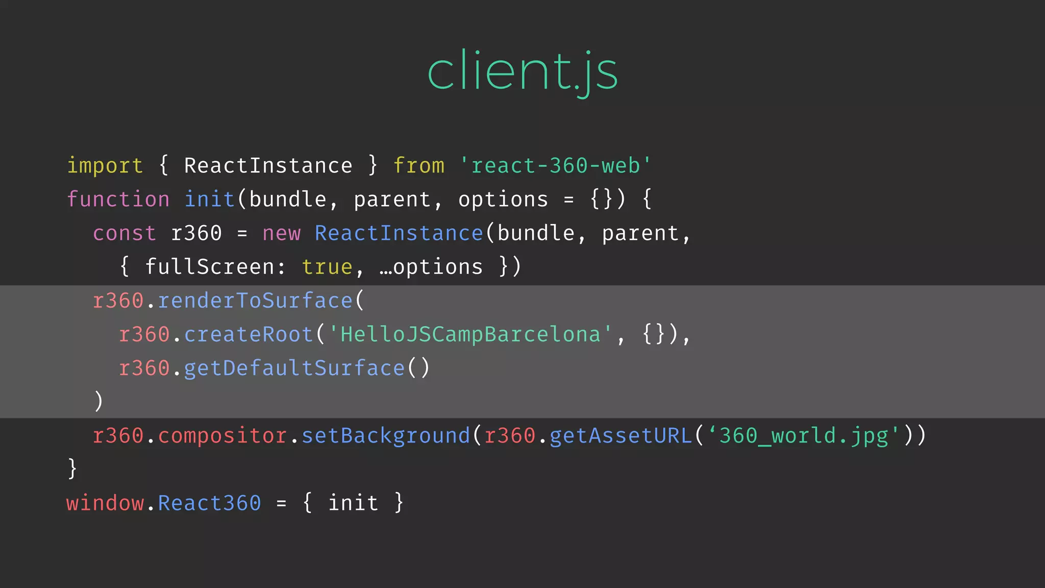 client.js import { ReactInstance } from 'react-360-web' function init(bundle, parent, options = {}) { const r360 = new ReactInstance(bundle, parent,   { fullScreen: true, …options }) r360.renderToSurface( r360.createRoot('HelloJSCampBarcelona', {}), r360.getDefaultSurface() ) r360.compositor.setBackground(r360.getAssetURL(‘360_world.jpg')) } window.React360 = { init } 
