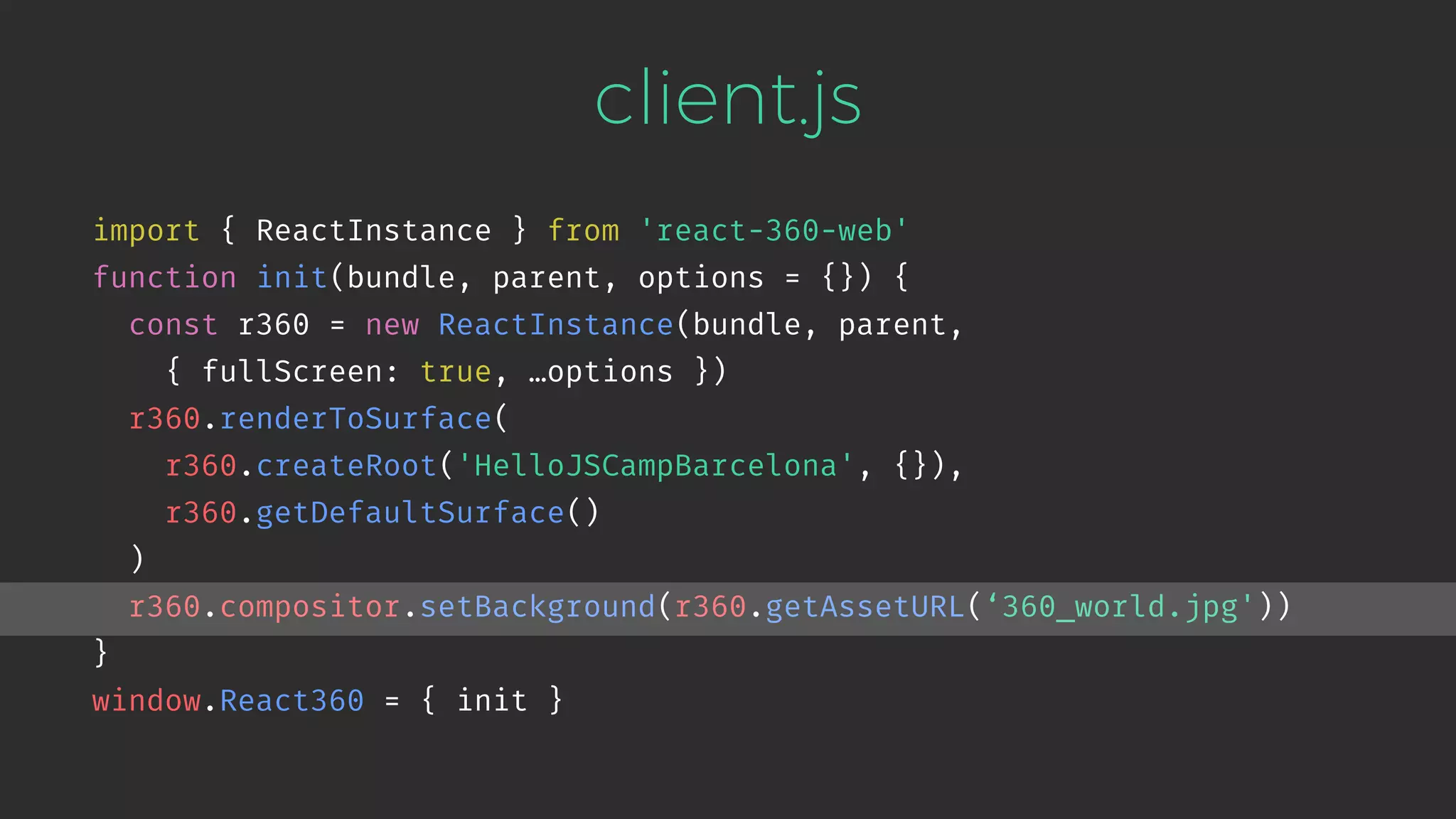 client.js import { ReactInstance } from 'react-360-web' function init(bundle, parent, options = {}) { const r360 = new ReactInstance(bundle, parent,   { fullScreen: true, …options }) r360.renderToSurface( r360.createRoot('HelloJSCampBarcelona', {}), r360.getDefaultSurface() ) r360.compositor.setBackground(r360.getAssetURL(‘360_world.jpg')) } window.React360 = { init } 