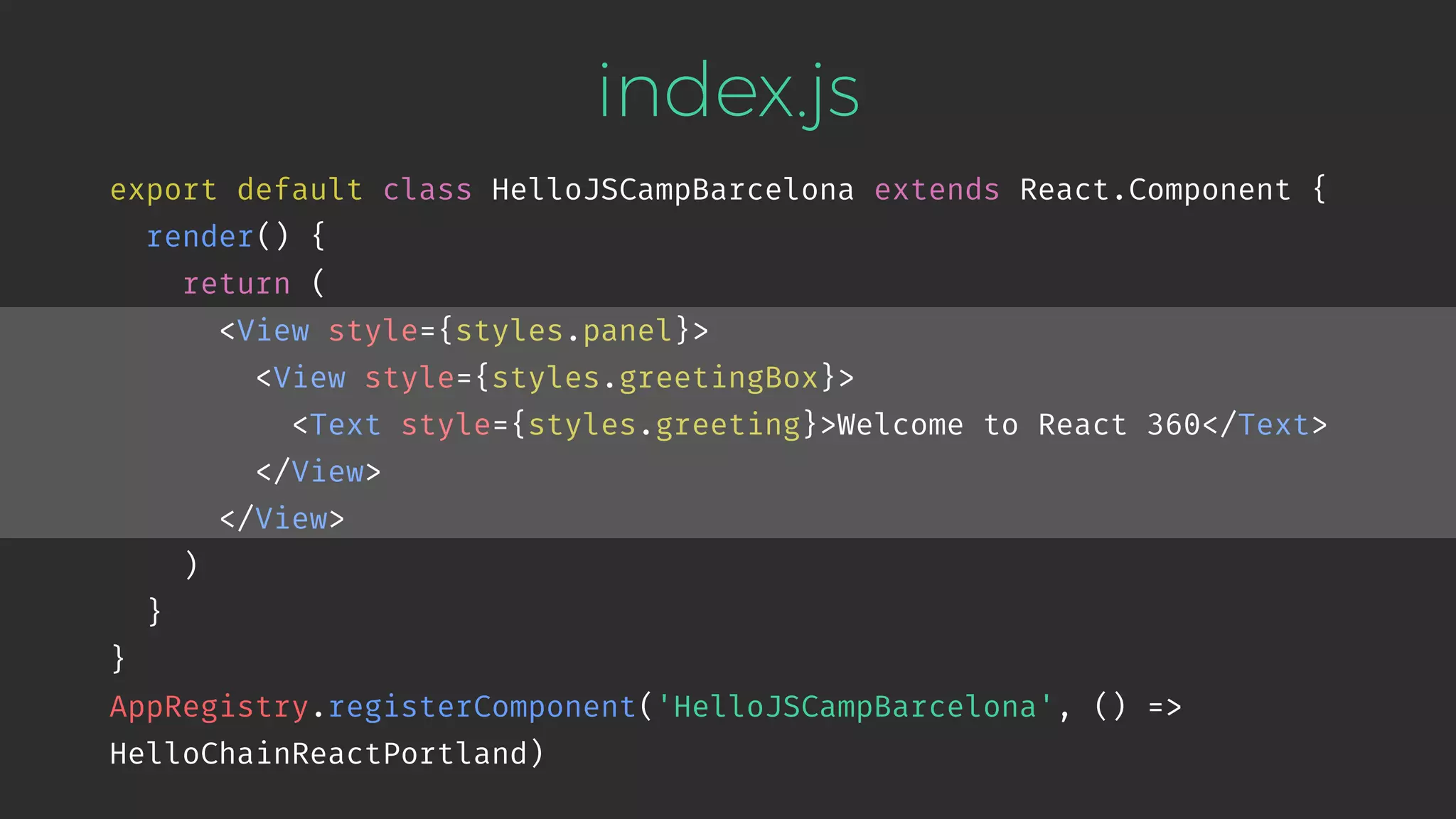 index.js export default class HelloJSCampBarcelona extends React.Component { render() { return ( <View style={styles.panel}> <View style={styles.greetingBox}> <Text style={styles.greeting}>Welcome to React 360</Text> </View> </View> ) } } AppRegistry.registerComponent('HelloJSCampBarcelona', () => HelloChainReactPortland) 