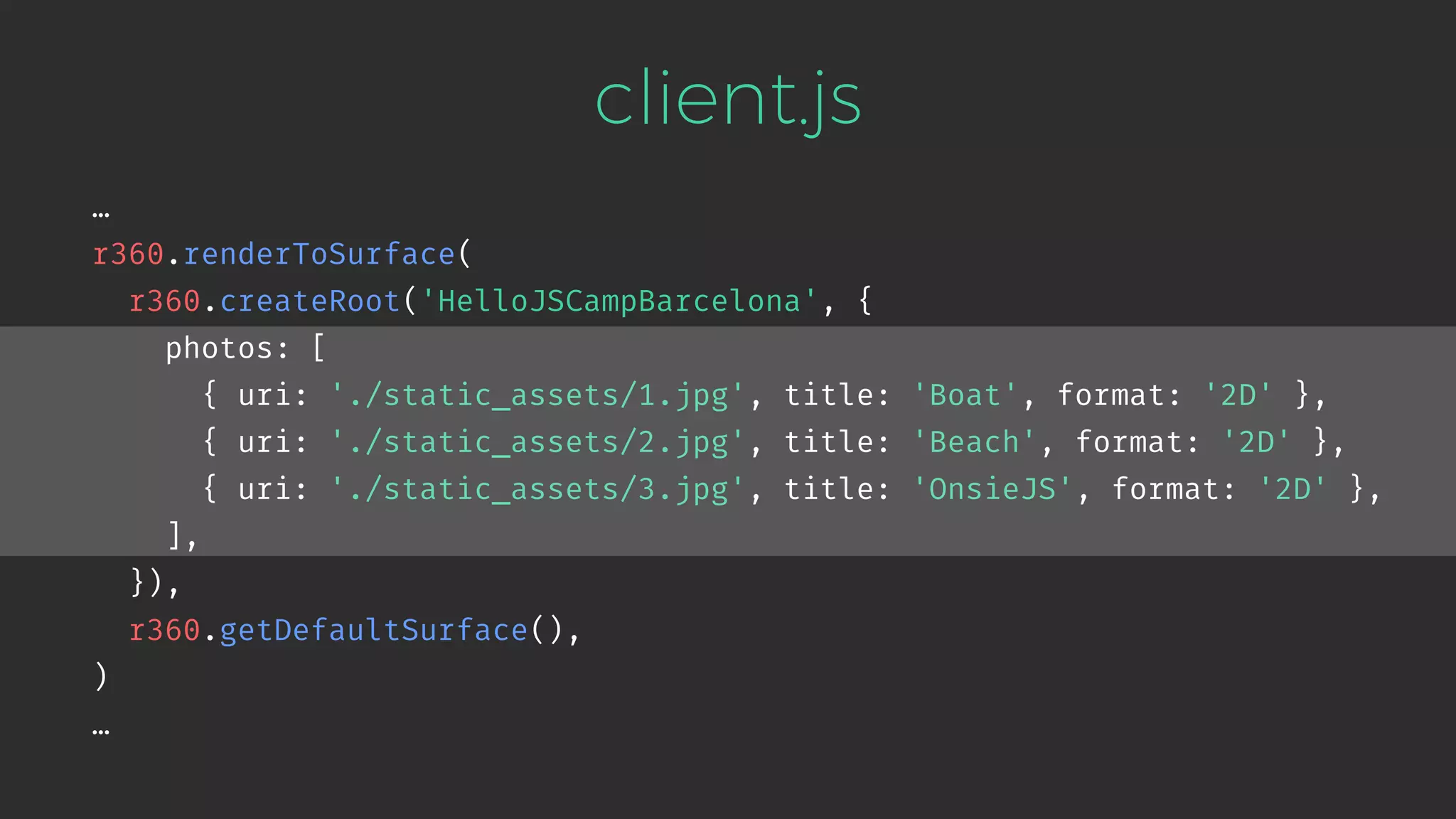 client.js … r360.renderToSurface( r360.createRoot('HelloJSCampBarcelona', { photos: [ { uri: './static_assets/1.jpg', title: 'Boat', format: '2D' }, { uri: './static_assets/2.jpg', title: 'Beach', format: '2D' }, { uri: './static_assets/3.jpg', title: 'OnsieJS', format: '2D' }, ], }), r360.getDefaultSurface(), ) … 