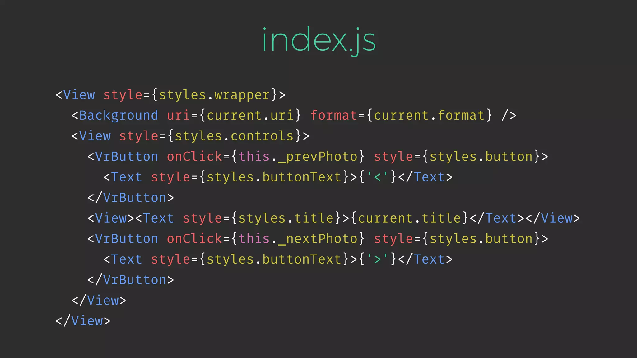 index.js <View style={styles.wrapper}> <Background uri={current.uri} format={current.format} /> <View style={styles.controls}> <VrButton onClick={this._prevPhoto} style={styles.button}> <Text style={styles.buttonText}>{'<'}</Text> </VrButton> <View><Text style={styles.title}>{current.title}</Text></View> <VrButton onClick={this._nextPhoto} style={styles.button}> <Text style={styles.buttonText}>{'>'}</Text> </VrButton> </View> </View> 