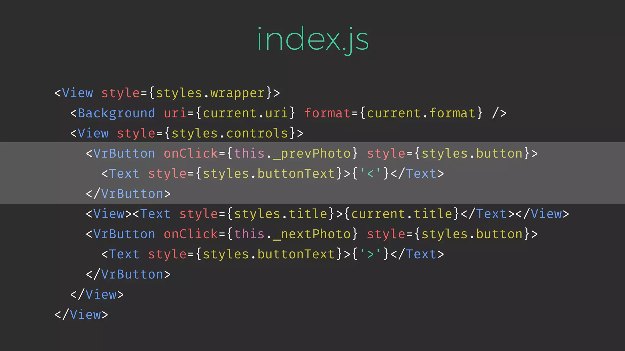index.js <View style={styles.wrapper}> <Background uri={current.uri} format={current.format} /> <View style={styles.controls}> <VrButton onClick={this._prevPhoto} style={styles.button}> <Text style={styles.buttonText}>{'<'}</Text> </VrButton> <View><Text style={styles.title}>{current.title}</Text></View> <VrButton onClick={this._nextPhoto} style={styles.button}> <Text style={styles.buttonText}>{'>'}</Text> </VrButton> </View> </View> 