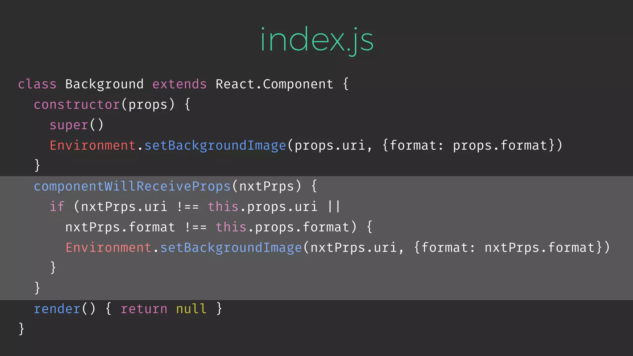 index.js class Background extends React.Component { constructor(props) { super() Environment.setBackgroundImage(props.uri, {format: props.format}) } componentWillReceiveProps(nxtPrps) { if (nxtPrps.uri !== this.props.uri || nxtPrps.format !== this.props.format) { Environment.setBackgroundImage(nxtPrps.uri, {format: nxtPrps.format}) } } render() { return null } } 