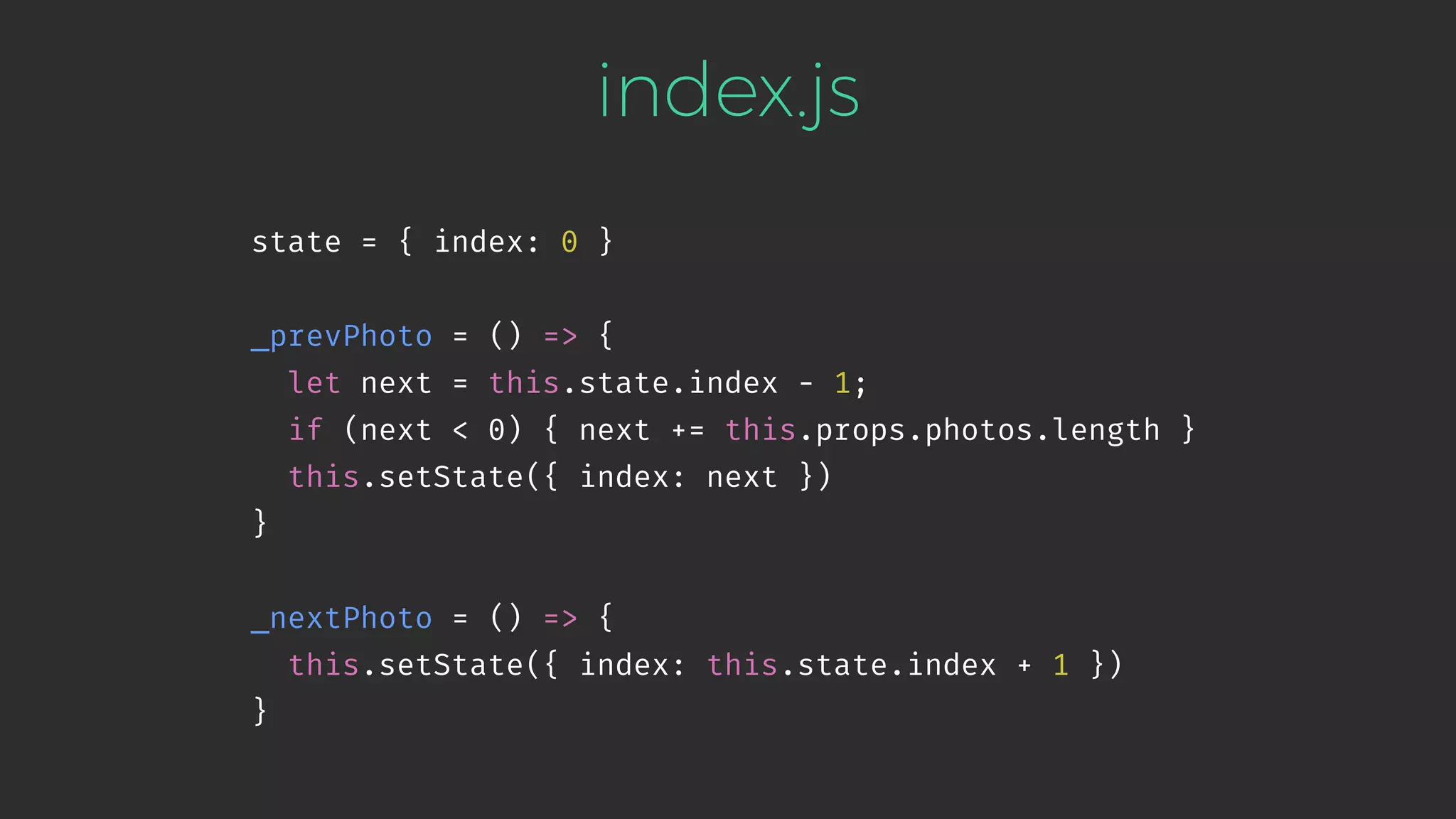 index.js state = { index: 0 } _prevPhoto = () => { let next = this.state.index - 1; if (next < 0) { next += this.props.photos.length } this.setState({ index: next }) } _nextPhoto = () => { this.setState({ index: this.state.index + 1 }) } 