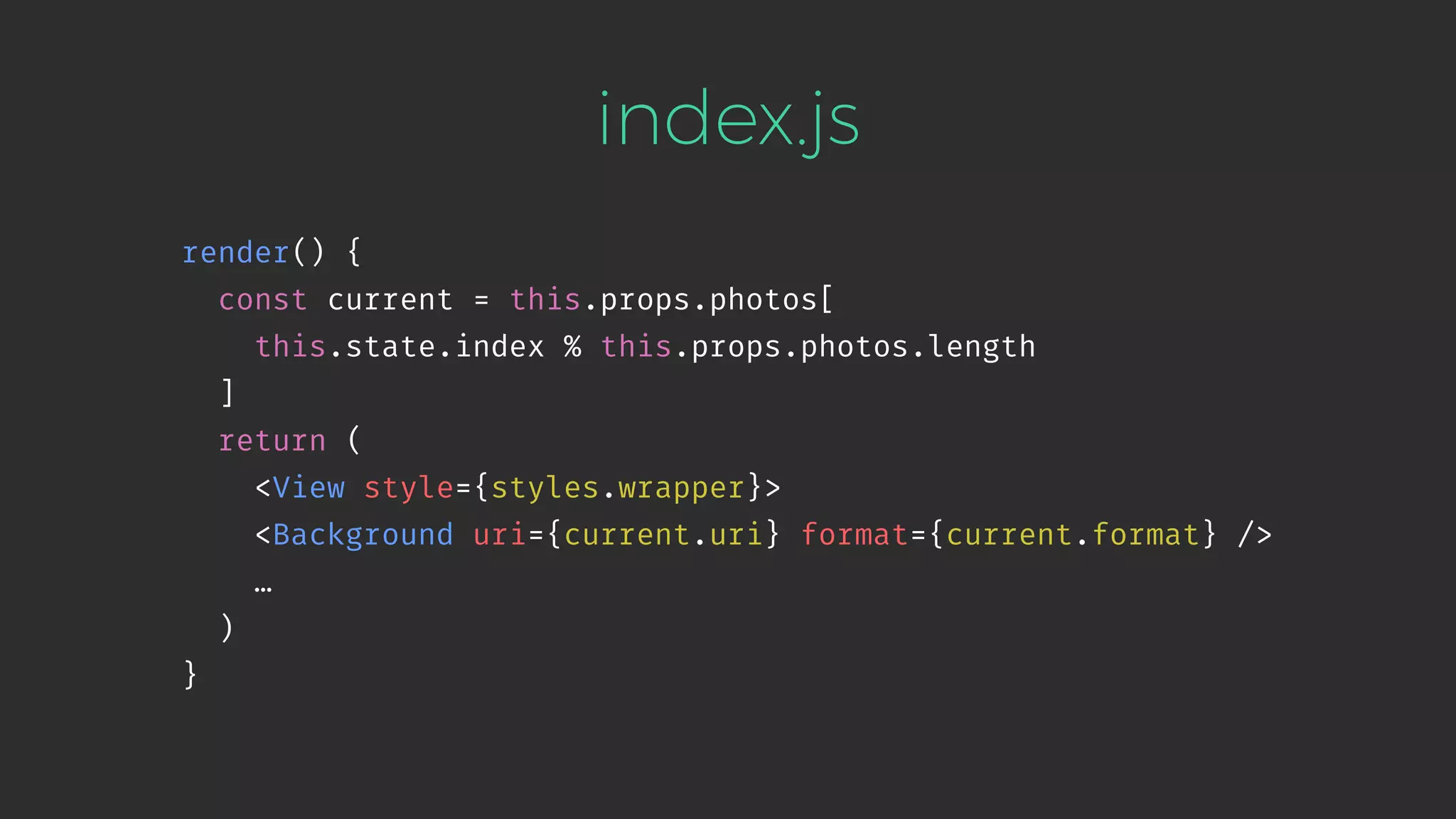 index.js render() { const current = this.props.photos[ this.state.index % this.props.photos.length ] return ( <View style={styles.wrapper}> <Background uri={current.uri} format={current.format} /> … ) } 