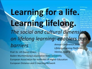 Prof. Dr. Ulf-Daniel Ehlers
Baden-Wurttemberg Cooperative State University
European Association for Institutes of Higher Education
European Distance and E-Learning Network
Learning for a life.
Learning lifelong.
The social and cultural dimension
on lifelong learning: enablers and
barriers Annual Conference 2018
Lifelong Learning Platform
Vienna, Austria
 
