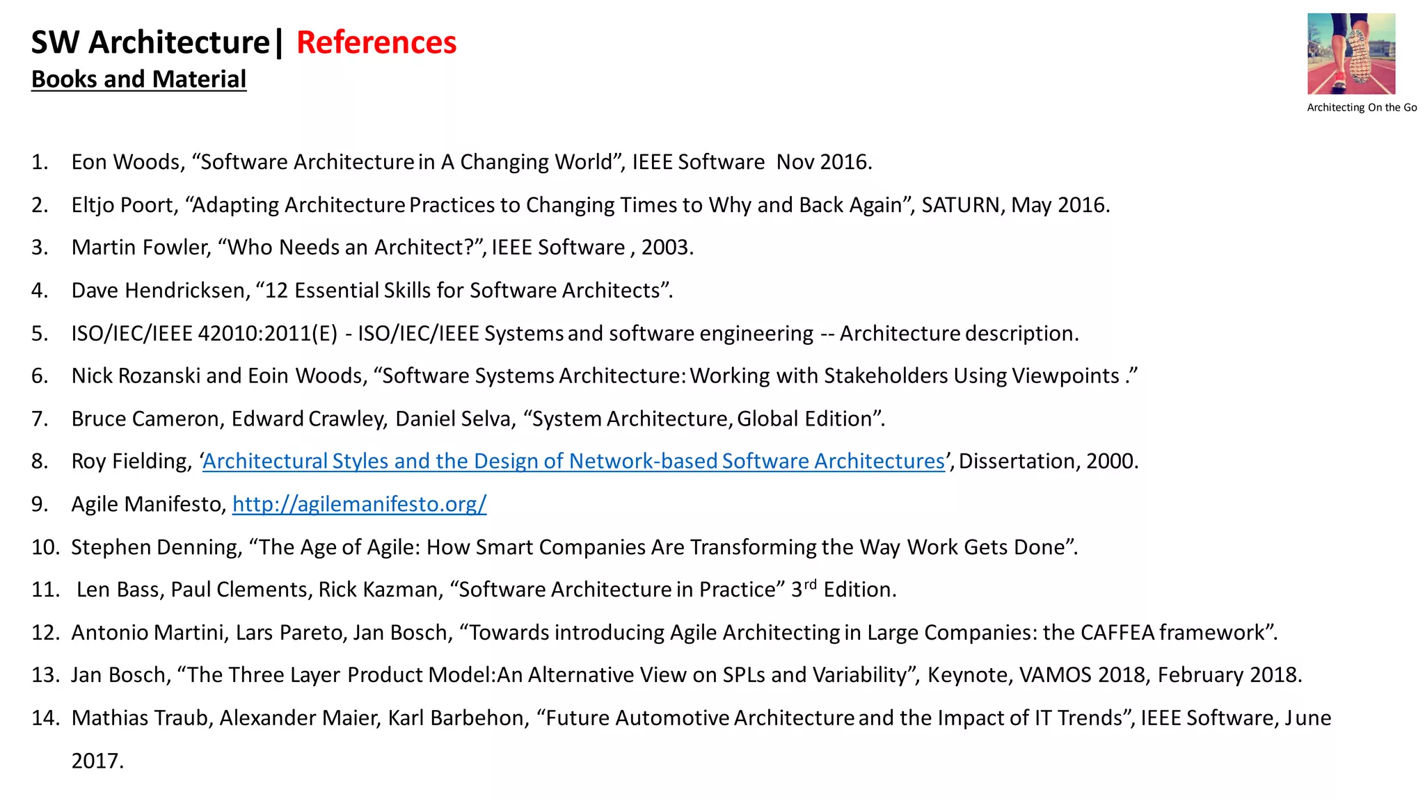 SW Architecture| References
Books and Material
1. Eon Woods, “Software Architecturein A Changing World”, IEEE Software Nov 2016.
2. Eltjo Poort, “Adapting ArchitecturePractices to Changing Times to Why and Back Again”, SATURN, May 2016.
3. Martin Fowler, “Who Needs an Architect?”, IEEE Software , 2003.
4. Dave Hendricksen, “12 Essential Skills for Software Architects”.
5. ISO/IEC/IEEE 42010:2011(E) - ISO/IEC/IEEE Systemsand software engineering -- Architecture description.
6. Nick Rozanski and Eoin Woods, “Software Systems Architecture:Working with Stakeholders Using Viewpoints .”
7. Bruce Cameron, Edward Crawley, Daniel Selva, “System Architecture,Global Edition”.
8. Roy Fielding, ‘Architectural Styles and the Design of Network-based Software Architectures’,Dissertation, 2000.
9. Agile Manifesto, http://agilemanifesto.org/
10. Stephen Denning, “The Age of Agile: How Smart Companies Are Transforming the Way Work Gets Done”.
11. Len Bass, Paul Clements, Rick Kazman, “Software Architecture in Practice” 3rd Edition.
12. Antonio Martini, Lars Pareto, Jan Bosch, “Towards introducing Agile Architecting in Large Companies: the CAFFEA framework”.
13. Jan Bosch, “The Three Layer Product Model:An Alternative View on SPLs and Variability”, Keynote, VAMOS 2018, February 2018.
14. Mathias Traub, Alexander Maier, Karl Barbehon, “Future Automotive Architectureand the Impact of IT Trends”, IEEE Software, June
2017.
Architecting On the Go
 